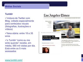 Mídias Sociais


Tumblr
mistura de Twitter com
Blog, voltado especialmente
para conteúdos visuais
(fotografias, ilustrações e
vídeos)
faixa etária: entre 18 e 35
anos
o Tumblr “como eu me
sinto quando” recebe, em
média, 580 mil visitas por dia.
Está entre os 5 mais
acessados


www.tumblr.com/
 