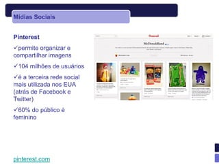 Mídias Sociais


Pinterest
permite organizar e
compartilhar imagens
104 milhões de usuários
é a terceira rede social
mais utilizada nos EUA
(atrás de Facebook e
Twitter)
60% do público é
feminino




pinterest.com
 