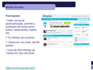 Mídias Sociais


Foursquare
rede social de
geolocalização, permite a
avaliação de locais como
bares, restaurantes, hotéis,
etc.
10 milhões de usuários
“check-ins” em mais de169
países
mais de 354 milhões de
“check-ins” fora dos EUA




https://pt.foursquare.com/
 