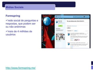 Mídias Sociais


Formspring
rede social de perguntas e
respostas, que podem ser
ou não anônimas
mais de 4 milhões de
usuários




http://www.formspring.me/
 