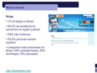 Mídias Sociais


Blogs
15 mil blogs no Brasil
60,2% da audiência se
concentra na região sudeste
59% são mulheres
55,5% possuem ensino
superior
categorias mais acessadas no
Brasil: 24% entretenimento, 20%
tecnologia, 15% educação.




http://wordpress.com
 