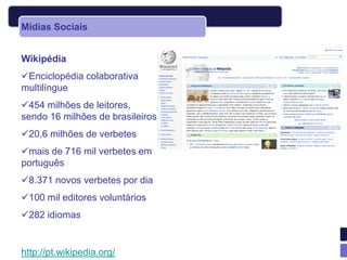 Mídias Sociais


Wikipédia
Enciclopédia colaborativa
multilíngue
454 milhões de leitores,
sendo 16 milhões de brasileiros
20,6 milhões de verbetes
mais de 716 mil verbetes em
português
8.371 novos verbetes por dia
100 mil editores voluntários
282 idiomas


http://pt.wikipedia.org/
 
