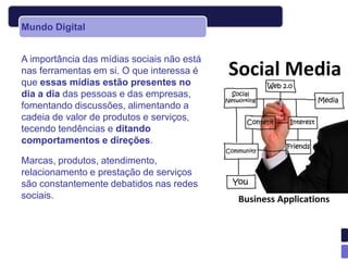 Mundo Digital


A importância das mídias sociais não está
nas ferramentas em si. O que interessa é
que essas mídias estão presentes no
dia a dia das pessoas e das empresas,
fomentando discussões, alimentando a
cadeia de valor de produtos e serviços,
tecendo tendências e ditando
comportamentos e direções.

Marcas, produtos, atendimento,
relacionamento e prestação de serviços
são constantemente debatidos nas redes
sociais.
 