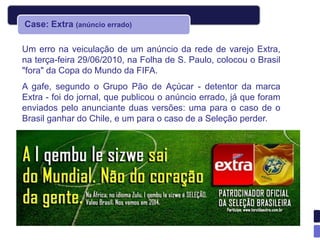 Case: Extra (anúncio errado)

Um erro na veiculação de um anúncio da rede de varejo Extra,
na terça-feira 29/06/2010, na Folha de S. Paulo, colocou o Brasil
"fora" da Copa do Mundo da FIFA.
A gafe, segundo o Grupo Pão de Açúcar - detentor da marca
Extra - foi do jornal, que publicou o anúncio errado, já que foram
enviados pelo anunciante duas versões: uma para o caso de o
Brasil ganhar do Chile, e um para o caso de a Seleção perder.
 