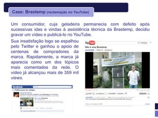 Case: Brastemp (reclamação no YouTube)

Um consumidor, cuja geladeira permanecia com defeito após
sucessivas idas e vindas à assistência técnica da Brastemp, decidiu
gravar um vídeo e publicá-lo no YouTube.
Sua insatisfação logo se espalhou
pelo Twitter e ganhou o apoio de
centenas de compradores da
marca. Rapidamente, a marca já
aparecia como um dos tópicos
mais comentados da rede. O
vídeo já alcançou mais de 359 mil
views.
 