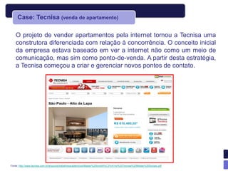 Case: Tecnisa (venda de apartamento)

    O projeto de vender apartamentos pela internet tornou a Tecnisa uma
    construtora diferenciada com relação à concorrência. O conceito inicial
    da empresa estava baseado em ver a internet não como um meio de
    comunicação, mas sim como ponto-de-venda. A partir desta estratégia,
    a Tecnisa começou a criar e gerenciar novos pontos de contato.




Fonte: http://www.tecnisa.com.br/arquivos/trabalhosacademicos/Master%20Imobili%C3%A1rio%20Tecnisa%20Midias%20Sociais.pdf
 