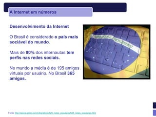 A Internet em números


 Desenvolvimento da Internet

 O Brasil é considerado o país mais
 sociável do mundo.

 Mais de 80% dos internautas tem
 perfis nas redes sociais.

 No mundo a média é de 195 amigos
 virtuais por usuário. No Brasil 365
 amigos.




Fonte: http://epoca.globo.com/infograficos/628_redes_populares/628_redes_populares.html
 