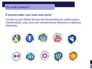 Por onde começar?


É preciso saber usar cada rede social
Lembre-se que Mídias Sociais são ferramentas de colaboração e
interatividade, cada uma com características diferentes e objetivos
diferentes.
 