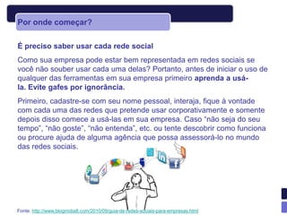 Por onde começar?

É preciso saber usar cada rede social
Como sua empresa pode estar bem representada em redes sociais se
você não souber usar cada uma delas? Portanto, antes de iniciar o uso de
qualquer das ferramentas em sua empresa primeiro aprenda a usá-
la. Evite gafes por ignorância.
Primeiro, cadastre-se com seu nome pessoal, interaja, fique à vontade
com cada uma das redes que pretende usar corporativamente e somente
depois disso comece a usá-las em sua empresa. Caso “não seja do seu
tempo”, “não goste”, “não entenda”, etc. ou tente descobrir como funciona
ou procure ajuda de alguma agência que possa assessorá-lo no mundo
das redes sociais.




Fonte: http://www.blogmidia8.com/2010/09/guia-de-redes-sociais-para-empresas.html
 