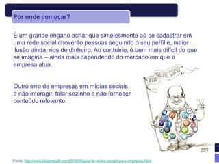 Por onde começar?


É um grande engano achar que simplesmente ao se cadastrar em
uma rede social choverão pessoas seguindo o seu perfil e, maior
ilusão ainda, rios de dinheiro. Ao contrário, é bem mais difícil do que
se imagina – ainda mais dependendo do mercado em que a
empresa atua.


Outro erro de empresas em mídias sociais
é não interagir, falar sozinho e não fornecer
conteúdo relevante.




Fonte: http://www.blogmidia8.com/2010/09/guia-de-redes-sociais-para-empresas.html
 