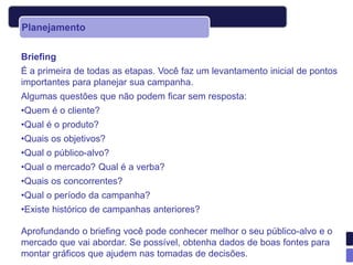 Planejamento

Briefing
É a primeira de todas as etapas. Você faz um levantamento inicial de pontos
importantes para planejar sua campanha.
Algumas questões que não podem ficar sem resposta:
•Quem é o cliente?
•Qual é o produto?
•Quais os objetivos?
•Qual o público-alvo?
•Qual o mercado? Qual é a verba?
•Quais os concorrentes?
•Qual o período da campanha?
•Existe histórico de campanhas anteriores?

Aprofundando o briefing você pode conhecer melhor o seu público-alvo e o
mercado que vai abordar. Se possível, obtenha dados de boas fontes para
montar gráficos que ajudem nas tomadas de decisões.
 