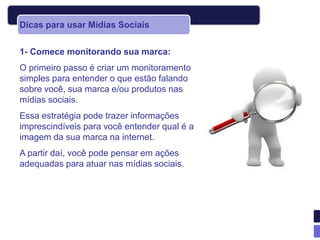 Dicas para usar Mídias Sociais


1- Comece monitorando sua marca:
O primeiro passo é criar um monitoramento
simples para entender o que estão falando
sobre você, sua marca e/ou produtos nas
mídias sociais.
Essa estratégia pode trazer informações
imprescindíveis para você entender qual é a
imagem da sua marca na internet.
A partir daí, você pode pensar em ações
adequadas para atuar nas mídias sociais.
 