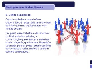 Dicas para usar Mídias Sociais


2- Defina sua equipe:
Como o trabalho manual não é
dispensável, é necessário ter muito bem
definido quem na equipe atuará com
mídias sociais.
Em geral, esse trabalho é destinado a
profissionais de marketing e
comunicação que entendam muito bem
do seu negócio, que tenham disposição
para falar pela empresa, sejam usuários
das principais redes sociais e estejam
sempre conectados.
 