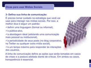 Dicas para usar Mídias Sociais

3- Defina sua linha de comunicação:
É preciso tomar cuidado na estratégia que você vai
usar para interagir nas mídias sociais. Por isso, a
melhor dica é seguir um padrão:
definir uma linguagem (formal ou informal),
o público-alvo,
a abordagem ideal (adotando uma comunicação
mais pessoal ou institucional),
a periodicidade de seus posts (no blog corporativo,
no Twitter ou qualquer outra mídia social),
e um tempo máximo para responder às interações
dos usuários.
A linha de comunicação define as ações que serão tomadas em casos
de crises e a postura adotada diante de críticas. Em ambos os casos,
transparência é essencial.
 
