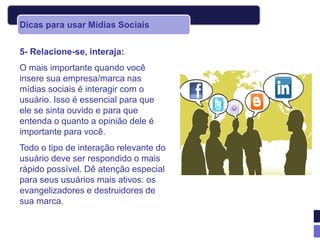 Dicas para usar Mídias Sociais


5- Relacione-se, interaja:
O mais importante quando você
insere sua empresa/marca nas
mídias sociais é interagir com o
usuário. Isso é essencial para que
ele se sinta ouvido e para que
entenda o quanto a opinião dele é
importante para você.
Todo o tipo de interação relevante do
usuário deve ser respondido o mais
rápido possível. Dê atenção especial
para seus usuários mais ativos: os
evangelizadores e destruidores de
sua marca.
 