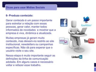Dicas para usar Mídias Sociais


6- Produza conteúdo:
Gerar conteúdo é um passo importante
para estreitar a relação com essas
pessoas, gerar valor, manter todos
informados de novidades e mostrar que a
empresa é viva, dinâmica e atualizada.
Muitas empresas já geram muito
conteúdo, mas deixam-no restrito ao site
institucional, newsletters ou campanhas
específicas. Não dá para esperar que o
usuário visite o seu site.
Nessa etapa é muito importante seguir as
definições da linha de comunicação
adotada. Em alguns casos é necessário
voltar e refazer esse trabalho.
 