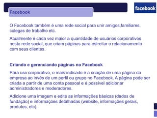 Facebook


O Facebook também é uma rede social para unir amigos,familiares,
colegas de trabalho etc.
Atualmente é cada vez maior a quantidade de usuários corporativos
nesta rede social, que criam páginas para estreitar o relacionamento
com seus clientes.


Criando e gerenciando páginas no Facebook
Para uso corporativo, o mais indicado é a criação de uma página da
empresa ao invés de um perfil ou grupo no Facebook. A página pode ser
criada a partir de uma conta pessoal e é possível adicionar
administradores e moderadores.
Adicione uma imagem e edite as informações básicas (dados de
fundação) e informações detalhadas (website, informações gerais,
produtos, etc).
 