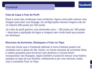 Facebook

Foto de Capa e Foto do Perfil
Essa é umas das mudanças mais evidentes. Agora você pode colocar uma
imagem para abrir sua fanpage. As configurações dessas imagens são de
no máximo 850 pixels por 325 pixels.
Já a foto do perfil ganhou uma dimensão nova – 180 pixels por 180 pixels
– ideal para a aplicação de logos e imagens sem muito texto que possam
ser destaque.

Recursos de Aumentar, Destaques e Fixar no Topo
Uma das linhas que o Facebook defende é como histórias podem ser
contadas com o apoio do site. Assim, os novos recursos de aumentar fotos
e vídeos postados para torná-los mais atrativos e visíveis foram
incorporados nas fanpages. Agora também é possível colocar uma história
postada no topo da sua timeline, enfatizando-a por uma semana, basta
usar o comando Fixar no Topo.
 