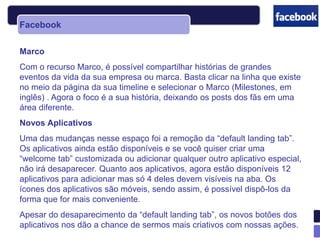 Facebook

Marco
Com o recurso Marco, é possível compartilhar histórias de grandes
eventos da vida da sua empresa ou marca. Basta clicar na linha que existe
no meio da página da sua timeline e selecionar o Marco (Milestones, em
inglês) . Agora o foco é a sua história, deixando os posts dos fãs em uma
área diferente.
Novos Aplicativos
Uma das mudanças nesse espaço foi a remoção da “default landing tab”.
Os aplicativos ainda estão disponíveis e se você quiser criar uma
“welcome tab” customizada ou adicionar qualquer outro aplicativo especial,
não irá desaparecer. Quanto aos aplicativos, agora estão disponíveis 12
aplicativos para adicionar mas só 4 deles devem visíveis na aba. Os
ícones dos aplicativos são móveis, sendo assim, é possível dispô-los da
forma que for mais conveniente.
Apesar do desaparecimento da “default landing tab”, os novos botões dos
aplicativos nos dão a chance de sermos mais criativos com nossas ações.
 