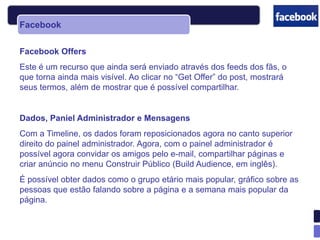 Facebook

Facebook Offers
Este é um recurso que ainda será enviado através dos feeds dos fãs, o
que torna ainda mais visível. Ao clicar no “Get Offer” do post, mostrará
seus termos, além de mostrar que é possível compartilhar.


Dados, Paniel Administrador e Mensagens
Com a Timeline, os dados foram reposicionados agora no canto superior
direito do painel administrador. Agora, com o painel administrador é
possível agora convidar os amigos pelo e-mail, compartilhar páginas e
criar anúncio no menu Construir Público (Build Audience, em inglês).
É possível obter dados como o grupo etário mais popular, gráfico sobre as
pessoas que estão falando sobre a página e a semana mais popular da
página.
 