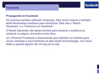 Facebook

Propaganda no Facebook
Os anúncios também sofreram mudanças. Eles serão maiores e também
terão ferramentas auxiliares para otimizá-los. Eles são o “Reach
Generator” e o “Preminum on Facebook”.
O Reach Generator são desenvolvidos para conectar a audiência já
existente na página, tornando-a mais ativa.
Já o Premium Facebook é desenvolvido para distribuir as histórias para
novas conexões e será mostrada do lado direito da homepage, nos novos
feeds e quando alguém der um log out no site.
 