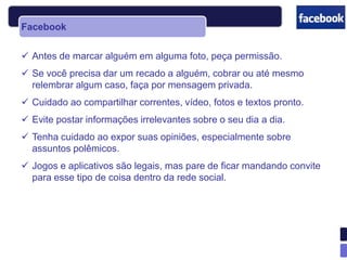 Facebook


 Antes de marcar alguém em alguma foto, peça permissão.
 Se você precisa dar um recado a alguém, cobrar ou até mesmo
  relembrar algum caso, faça por mensagem privada.
 Cuidado ao compartilhar correntes, vídeo, fotos e textos pronto.
 Evite postar informações irrelevantes sobre o seu dia a dia.
 Tenha cuidado ao expor suas opiniões, especialmente sobre
  assuntos polêmicos.
 Jogos e aplicativos são legais, mas pare de ficar mandando convite
  para esse tipo de coisa dentro da rede social.
 