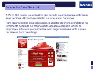 Facebook – Case Pizza Hut


A Pizza Hut possui um aplicativo que permite os americanos realizarem
seus pedidos utilizando o cadastro na rede social Facebook.
Para fazer o pedido pela rede social, o usuário preenche o endereço na
ferramenta acoplada no próprio perfil, acessa o cardápio virtual da
empresa e seleciona a encomenda, sem pagar nenhuma tarifa a mais
por isso na hora da entrega.
 