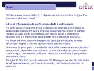 Orkut

O Orkut é uma rede social com o objetivo de unir e encontrar amigos. É o
site mais visitado no Brasil.

Edite as informações de perfil, privacidade e notificações
No perfil social, inclua uma breve descrição da empresa e mencione as
outras redes sociais em que a empresa está presente. Inclua no campo
“página da web” o site da empresa. Em alguns casos é importante
destacar que o e-mail criado para o perfil não é acessado pelo SAC.
No álbum de fotos, adicione imagens de produtos e inclua as devidas
descrições. Repita o mesmo procedimento para os vídeos.
Vincule-se às principais comunidades dedicadas à empresa e relacionadas
ao segmento. Aproveite para adicionar os membros dessas comunidades
como amigos, pois se eles participam dessas comunidades é porque têm
interesse no tema.
Atenção! O Orkut só permite adicionar até 10 amigos por dia. Se este limite
for ultrapassado o seu perfil será bloqueado, pois será considerado um
spammer.
 