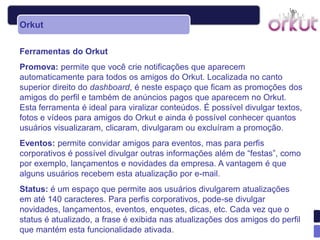 Orkut

Ferramentas do Orkut
Promova: permite que você crie notificações que aparecem
automaticamente para todos os amigos do Orkut. Localizada no canto
superior direito do dashboard, é neste espaço que ficam as promoções dos
amigos do perfil e também de anúncios pagos que aparecem no Orkut.
Esta ferramenta é ideal para viralizar conteúdos. É possível divulgar textos,
fotos e vídeos para amigos do Orkut e ainda é possível conhecer quantos
usuários visualizaram, clicaram, divulgaram ou excluíram a promoção.
Eventos: permite convidar amigos para eventos, mas para perfis
corporativos é possível divulgar outras informações além de “festas”, como
por exemplo, lançamentos e novidades da empresa. A vantagem é que
alguns usuários recebem esta atualização por e-mail.
Status: é um espaço que permite aos usuários divulgarem atualizações
em até 140 caracteres. Para perfis corporativos, pode-se divulgar
novidades, lançamentos, eventos, enquetes, dicas, etc. Cada vez que o
status é atualizado, a frase é exibida nas atualizações dos amigos do perfil
que mantém esta funcionalidade ativada.
 