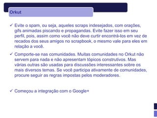 Orkut


 Evite o spam, ou seja, aqueles scraps indesejados, com orações,
  gifs animadas piscando e propagandas. Evite fazer isso em seu
  perfil, pois, assim como você não deve curtir encontrá-los em vez de
  recados dos seus amigos no scrapbook, o mesmo vale para eles em
  relação a você.
 Comporte-se nas comunidades. Muitas comunidades no Orkut não
  servem para nada e não apresentam tópicos construtivos. Mas
  várias outras são usadas para discussões interessantes sobre os
  mais diversos temas. Se você participa ativamente de comunidades,
  procure seguir as regras impostas pelos moderadores.


 Começou a integração com o Google+
 