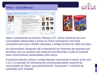 Orkut – Case Nescau




Após o lançamento do produto “Nescau 2.0”, vários membros de uma
comunidade relacionada à marca no Orkut começaram uma forte
campanha para que a Nestlé colocasse o antigo produto de volta nas lojas.
As reclamações chegaram até a Assessoria de Imprensa da empresa que
percebeu que os usuários que estavam reivindicando a volta do produto
eram consumidores apaixonados pela marca.
A empresa decidiu colocar o antigo Nescau novamente à venda, junto com
o 2.0, e a decisão foi intensamente comemorada pelos usuários da
comunidade do Orkut, que possivelmente “renovaram” o contrato de
satisfação com a Nestlé.
 
