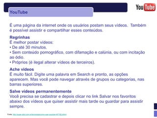 YouTube

  É uma página da internet onde os usuários postam seus vídeos. Também
  é possível assistir e compartilhar esses conteúdos.
  Regrinhas
  É melhor postar vídeos:
  • De até 30 minutos.
  • Sem conteúdo pornográfico, com difamação e calúnia, ou com incitação
  ao ódio.
  • Próprios (é ilegal alterar vídeos de terceiros).
  Ache vídeos
  É muito fácil. Digite uma palavra em Search e pronto, as opções
  aparecem. Mas você pode navegar através de grupos ou categorias, nas
  barras superiores.
  Salve vídeos permanentemente
  Você precisa se cadastrar e depois clicar no link Salvar nos favoritos
  abaixo dos vídeos que quiser assistir mais tarde ou guardar para assistir
  sempre.
Fonte: http://super.abril.com.br/tecnologia/como-usar-youtube-447182.shtml
 