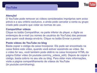 YouTube

Atenção!
O YouTube pode remover os vídeos considerados impróprios sem aviso
prévio e a seu critério exclusivo, e ainda pode cancelar a conta ou grupo
criado pelo usuário que violar as normas de uso.
Compartilhar vídeos
Clique no botão Compartilhar, na parte inferior do player, e digite os
endereços de e-mail (ou nomes de usuários do YouTube) das pessoas
para quem você deseja enviá-lo. Clique no botão Enviar e pronto!
Poste vídeos do YouTube no blog
Basta copiar o código da caixa Incorporar. Ele pode ser encontrado na
caixa Sobre este vídeo, quando você estiver assistindo ao vídeo. Se
o vídeo for seu, você também pode obtê-lo na caixa Incorporar HTML da
página Editar vídeo (br.youtube.com/my_videos_edit). Depois de copiar o
código, basta colá-lo no seu site ou blog. Para obter mais informações,
visite a página compartilhamento de vídeos do YouTube
(br.youtube.com/sharing).
 