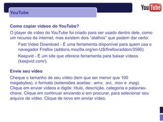 YouTube

Como copiar vídeos do YouTube?
O player de vídeo do YouTube foi criado para ser usado dentro dele, como
um recurso da internet, mas existem dois “atalhos” que podem dar certo:
    Fast Video Download - É uma ferramenta disponível para quem usa o
    navegador Firefox (addons.mozilla.org/en-US/firefox/addon/3590).
    Keepvid - É um site que oferece ferramenta para baixar vídeos
    (keepvid.com/).

Envie seu vídeo
Cheque o tamanho de seu vídeo (tem que ser menor que 100
megabytes), o formato (extensões aceitas: .wmv, .avi, .mov e .mpg).
Clique em enviar vídeos e digite: título, descrição, categoria e palavras-
chave. Clique em continuar enviando e em procurar, para selecionar seu
arquivo de vídeo. Clique de novo em enviar vídeo.
 