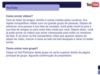 YouTube

Como enviar vídeos?
Com as listas de amigos, família e outras criadas pelos usuários, fica
rápido compartilhar vídeos com um grande grupo de pessoas. Depois de
adicionar uma pessoa à sua lista de contatos, você pode movê-la para a
sua lista de amigos ou para outra lista criada por você. Depois disso, você
já pode enviar os vídeos que achar interessante para todos os membros
da lista. É só clicar no link compartilhar vídeo que aparece abaixo do
player de vídeo, marcar a caixa ao lado da lista desejada e clicar no botão
enviar.

Como entrar num grupo?
Clique no link Participar deste grupo no canto superior direito da página
principal do grupo. Aguarde confirmação do proprietário.
 