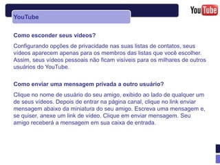 YouTube

Como esconder seus vídeos?
Configurando opções de privacidade nas suas listas de contatos, seus
vídeos aparecem apenas para os membros das listas que você escolher.
Assim, seus vídeos pessoais não ficam visíveis para os milhares de outros
usuários do YouTube.

Como enviar uma mensagem privada a outro usuário?
Clique no nome de usuário do seu amigo, exibido ao lado de qualquer um
de seus vídeos. Depois de entrar na página canal, clique no link enviar
mensagem abaixo da miniatura do seu amigo. Escreva uma mensagem e,
se quiser, anexe um link de vídeo. Clique em enviar mensagem. Seu
amigo receberá a mensagem em sua caixa de entrada.
 