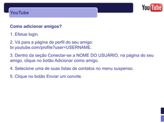 YouTube

Como adicionar amigos?
1. Efetue login.
2. Vá para a página de perfil do seu amigo:
br.youtube.com/profile?user=USERNAME.
3. Dentro da seção Conectar-se a NOME DO USUÁRIO, na página do seu
amigo, clique no botão Adicionar como amigo.
4. Selecione uma de suas listas de contatos no menu suspenso.
5. Clique no botão Enviar um convite.
 