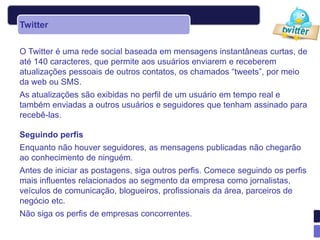Twitter

O Twitter é uma rede social baseada em mensagens instantâneas curtas, de
até 140 caracteres, que permite aos usuários enviarem e receberem
atualizações pessoais de outros contatos, os chamados “tweets”, por meio
da web ou SMS.
As atualizações são exibidas no perfil de um usuário em tempo real e
também enviadas a outros usuários e seguidores que tenham assinado para
recebê-las.

Seguindo perfis
Enquanto não houver seguidores, as mensagens publicadas não chegarão
ao conhecimento de ninguém.
Antes de iniciar as postagens, siga outros perfis. Comece seguindo os perfis
mais influentes relacionados ao segmento da empresa como jornalistas,
veículos de comunicação, blogueiros, profissionais da área, parceiros de
negócio etc.
Não siga os perfis de empresas concorrentes.
 