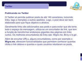Twitter


Publicando no Twitter
O Twitter só permite publicar posts de até 140 caracteres, incluindo
links, tags e menções a outros apelidos. Logo, o post deve ser bem
elaborado para que fique objetivo e atrativo.
Geralmente links são adicionados aos posts e para evitar que ele tome
todo o espaço da mensagem, utiliza-se um encurtador de link, que tem
a função de transformar endereços gigantes das páginas em links
curtos. Os melhores encurtadores de links são: Migre.me, Bit.ly e Is.gd .
Além de encurtar URLs, alguns encurtadores, como por exemplo o
Migre.me, oferecem funcionalidades que permitem conhecer quantos
clicks o link obteve e quantos e quais usuários retuitaram os posts.
 