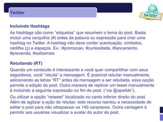 Twitter

Incluindo Hashtags
As hashtags são como “etiquetas” que resumem o tema do post. Basta
incluir uma cerquilha (#) antes da palavra ou expressão para criar uma
hashtag no Twitter. A hashtag não deve conter acentuação, símbolos,
cedilha (ç) e espaços. Ex.: #promocao, #curiosidade, #lancamento,
#prevenda, #saibamais

Retuitando (RT)
Quando um conteúdo é interessante e você quer compartilhar com seus
seguidores, você “retuita” a mensagem. É possível retuítar manualmente,
adicionando as letras “RT” antes da mensagem a ser retuitada, essa opção
permite a edição do post. Outra maneira de replicar um tweet manualmente
é incluindo a seguinte expressão no fim do post: (“via @apelido”).
Ou utilizar a opção “retweet” localizado no canto inferior direito do post.
Além de agilizar a ação de retuitar, este recurso isentou a necessidade de
editar o post para não ultrapassar os 140 caracteres. Outra vantagem é
permitir aos usuários visualizar o avatar do autor do post.
 