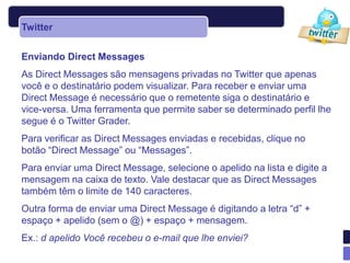 Twitter


Enviando Direct Messages
As Direct Messages são mensagens privadas no Twitter que apenas
você e o destinatário podem visualizar. Para receber e enviar uma
Direct Message é necessário que o remetente siga o destinatário e
vice-versa. Uma ferramenta que permite saber se determinado perfil lhe
segue é o Twitter Grader.
Para verificar as Direct Messages enviadas e recebidas, clique no
botão “Direct Message” ou “Messages”.
Para enviar uma Direct Message, selecione o apelido na lista e digite a
mensagem na caixa de texto. Vale destacar que as Direct Messages
também têm o limite de 140 caracteres.
Outra forma de enviar uma Direct Message é digitando a letra “d” +
espaço + apelido (sem o @) + espaço + mensagem.
Ex.: d apelido Você recebeu o e-mail que lhe enviei?
 