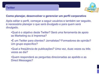 Twitter


Como planejar, desenvolver e gerenciar um perfil corporativo
Após editar o perfil, começar a seguir usuários e também ser seguido,
é necessário planejar o que será divulgado e para quem será
divulgado.
    •Qual é o objetivo deste Twitter? Será uma ferramenta de apoio
    ao Marketing ou à Imprensa?
    •É um Twitter para clientes? Jornalistas? Formadores de opinião?
    Um grupo específico?
    •Qual a freqüência de publicações? Uma vez, duas vezes ou três
    vezes ao dia?
    •Quem responderá as perguntas direcionadas ao apelido e as
    Direct Messages?
 
