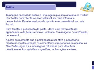 Twitter


Também é necessário definir a linguagem que será adotada no Twitter.
Um Twitter para clientes é aconselhável ser mais informal e
descontraído. Para formadores de opinião é recomendável ser mais
formal.
Para facilitar a publicação de posts, utilize uma ferramenta de
agendamento de tweets como o Hootsuite, Trmanager e FutureTweets,
por exemplo.
A partir do momento que o perfil passa a ser ativo é necessário
monitorar constantemente os comentários direcionados ao apelido, as
Direct Messages e as mensagens retuitadas para identificar
questionamentos, opiniões, sugestões, reclamações e crises.
 