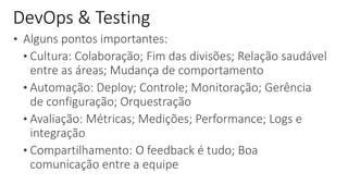 • Alguns pontos importantes:
• Cultura: Colaboração; Fim das divisões; Relação saudável
entre as áreas; Mudança de comportamento
• Automação: Deploy; Controle; Monitoração; Gerência
de configuração; Orquestração
• Avaliação: Métricas; Medições; Performance; Logs e
integração
• Compartilhamento: O feedback é tudo; Boa
comunicação entre a equipe
DevOps & Testing
 