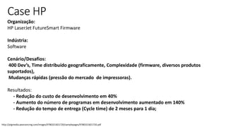 http://ptgmedia.pearsoncmg.com/images/9780321821720/samplepages/9780321821720.pdf
Case HP
Organização:
HP LaserJet FutureSmart Firmware
Indústria:
Software
Cenário/Desafios:
400 Dev’s, Time distribuído geograficamente, Complexidade (firmware, diversos produtos
suportados),
Mudanças rápidas (pressão do mercado de impressoras).
Resultados:
- Redução do custo de desenvolvimento em 40%
- Aumento do número de programas em desenvolvimento aumentado em 140%
- Redução do tempo de entrega (Cycle time) de 2 meses para 1 dia;
 