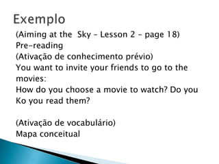 (Aiming at the Sky – Lesson 2 – page 18)
Pre-reading
(Ativação de conhecimento prévio)
You want to invite your friends to go to the
movies:
How do you choose a movie to watch? Do you
Ko you read them?

(Ativação de vocabulário)
Mapa conceitual
 