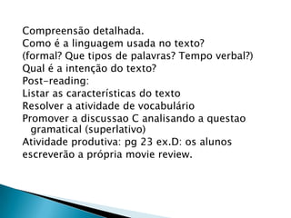 Compreensão detalhada.
Como é a linguagem usada no texto?
(formal? Que tipos de palavras? Tempo verbal?)
Qual é a intenção do texto?
Post-reading:
Listar as características do texto
Resolver a atividade de vocabulário
Promover a discussao C analisando a questao
  gramatical (superlativo)
Atividade produtiva: pg 23 ex.D: os alunos
escreverão a própria movie review.
 