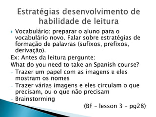  Vocabulário: preparar o aluno para o
  vocabulário novo. Falar sobre estratégias de
  formação de palavras (sufixos, prefixos,
  derivação).
Ex: Antes da leitura pergunte:
What do you need to take an Spanish course?
- Trazer um papel com as imagens e eles
  mostram os nomes
- Trazer várias imagens e eles circulam o que
  precisam, ou o que não precisam
- Brainstorming
                          (BF – lesson 3 – pg28)
 