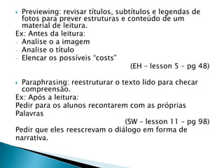  Previewing: revisar títulos, subtítulos e legendas de
  fotos para prever estruturas e conteúdo de um
  material de leitura.
Ex: Antes da leitura:
- Analise o a imagem
- Analise o título
- Elencar os possíveis “costs”
                                   (EH – lesson 5 – pg 48)

 Paraphrasing: reestruturar o texto lido para checar
  compreensão.
Ex: Após a leitura:
Pedir para os alunos recontarem com as próprias
Palavras
                                (SW – lesson 11 – pg 98)
Pedir que eles reescrevam o diálogo em forma de
narrativa.
 