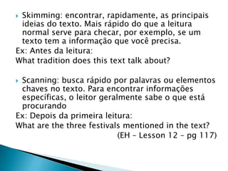 Skimming: encontrar, rapidamente, as principais
 ideias do texto. Mais rápido do que a leitura
 normal serve para checar, por exemplo, se um
 texto tem a informação que você precisa.
Ex: Antes da leitura:
What tradition does this text talk about?

Scanning: busca rápido por palavras ou elementos
 chaves no texto. Para encontrar informações
 específicas, o leitor geralmente sabe o que está
 procurando
Ex: Depois da primeira leitura:
What are the three festivals mentioned in the text?
                            (EH – Lesson 12 – pg 117)
 